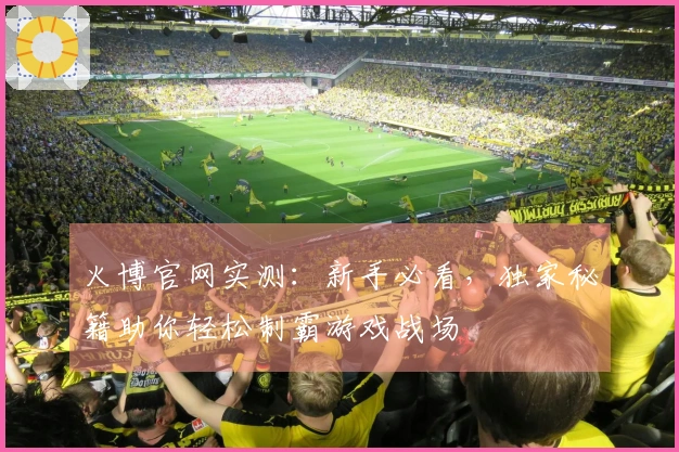 火博官网实测：新手必看，独家秘籍助你轻松制霸游戏战场